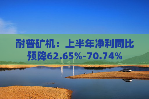 耐普矿机：上半年净利同比预降62.65%-70.74%