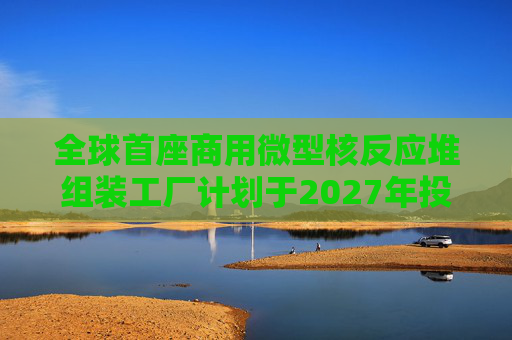 全球首座商用微型核反应堆组装工厂计划于2027年投产