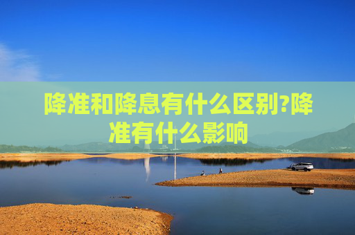 降准和降息有什么区别?降准有什么影响