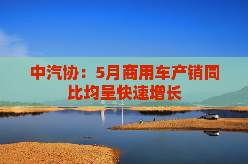 中汽协：5月商用车产销同比均呈快速增长