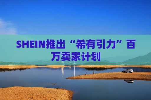 SHEIN推出“希有引力”百万卖家计划