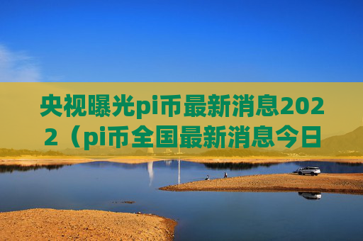 央视曝光pi币最新消息2022（pi币全国最新消息今日）