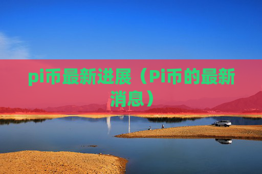 pi币最新进展（Pi币的最新消息）