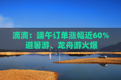 滴滴：端午订单涨幅近60% 避暑游、龙舟游火爆