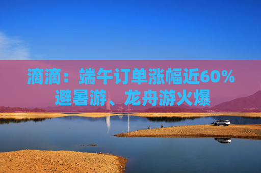 滴滴：端午订单涨幅近60% 避暑游、龙舟游火爆