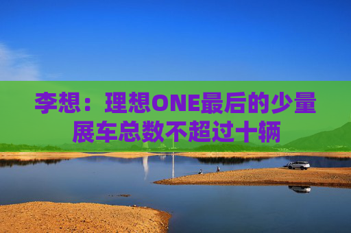 李想：理想ONE最后的少量展车总数不超过十辆