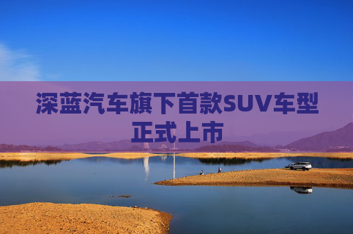 深蓝汽车旗下首款SUV车型正式上市