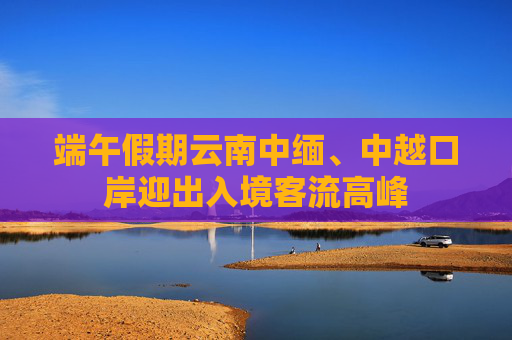 端午假期云南中缅、中越口岸迎出入境客流高峰