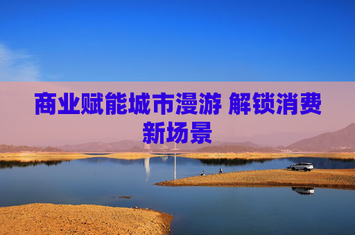 商业赋能城市漫游 解锁消费新场景