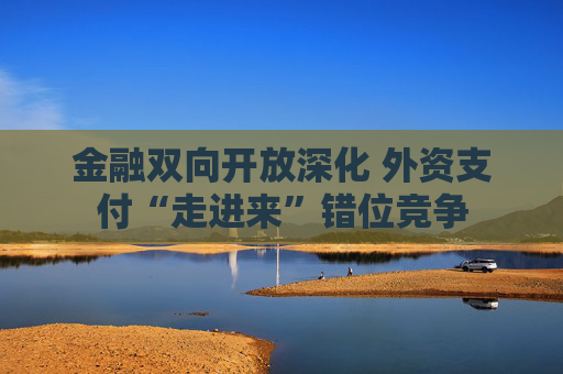 金融双向开放深化 外资支付“走进来”错位竞争