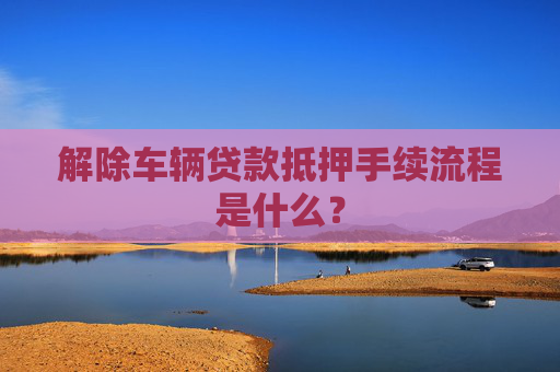 解除车辆贷款抵押手续流程是什么？