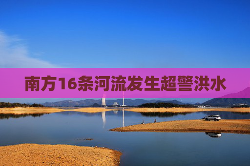南方16条河流发生超警洪水