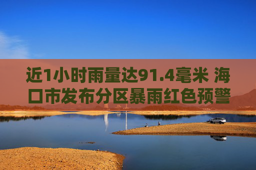 近1小时雨量达91.4毫米 海口市发布分区暴雨红色预警