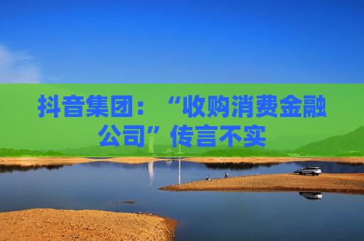 抖音集团：“收购消费金融公司”传言不实