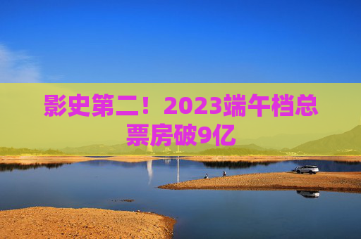 影史第二！2023端午档总票房破9亿