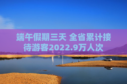 端午假期三天 全省累计接待游客2022.9万人次