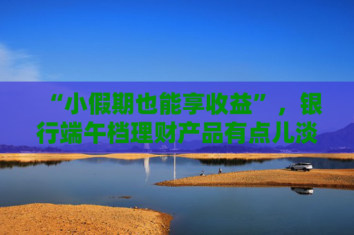 “小假期也能享收益”，银行端午档理财产品有点儿淡