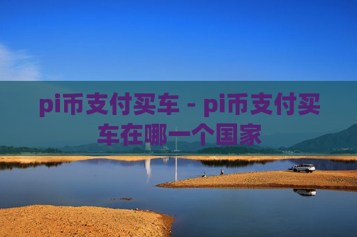 pi币支付买车 - pi币支付买车在哪一个国家
