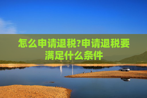 怎么申请退税?申请退税要满足什么条件