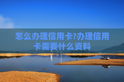 怎么办理信用卡?办理信用卡需要什么资料