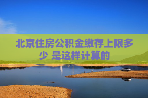 北京住房公积金缴存上限多少 是这样计算的