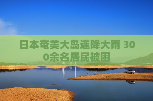 日本奄美大岛连降大雨 300余名居民被困