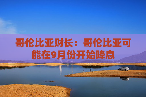 哥伦比亚财长：哥伦比亚可能在9月份开始降息