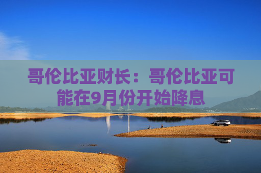 哥伦比亚财长：哥伦比亚可能在9月份开始降息