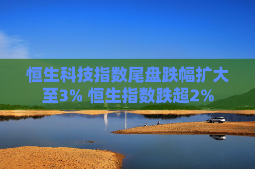 恒生科技指数尾盘跌幅扩大至3% 恒生指数跌超2%