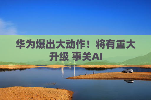 华为爆出大动作！将有重大升级 事关AI
