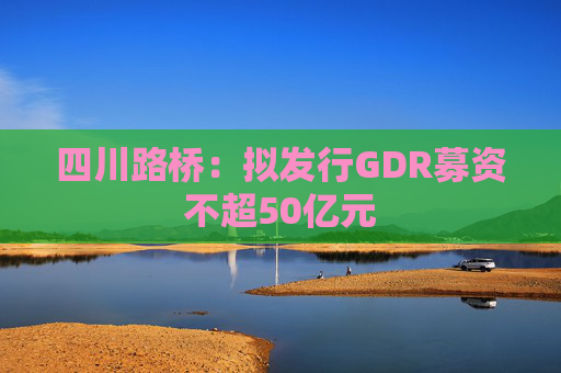 四川路桥：拟发行GDR募资不超50亿元
