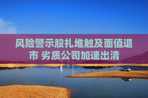风险警示股扎堆触及面值退市 劣质公司加速出清