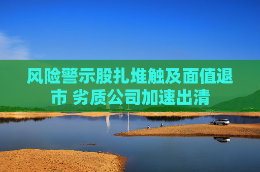 风险警示股扎堆触及面值退市 劣质公司加速出清