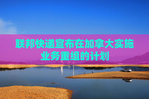 联邦快递宣布在加拿大实施业务重组的计划