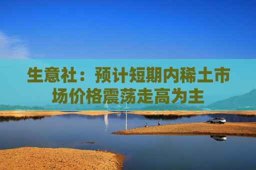 生意社：预计短期内稀土市场价格震荡走高为主