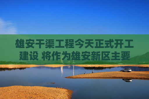 雄安干渠工程今天正式开工建设 将作为雄安新区主要供水水源