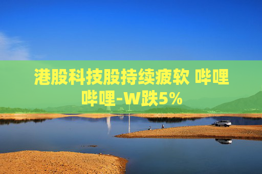 港股科技股持续疲软 哔哩哔哩-W跌5%