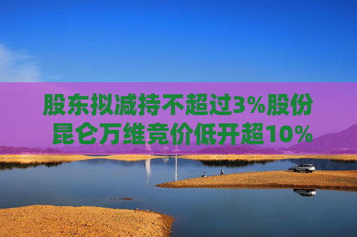 股东拟减持不超过3%股份 昆仑万维竞价低开超10%