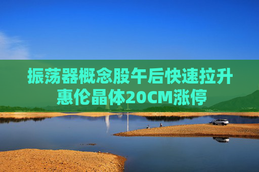 振荡器概念股午后快速拉升 惠伦晶体20CM涨停