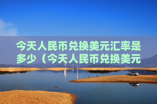 今天人民币兑换美元汇率是多少（今天人民币兑换美元汇率是多少人民币）