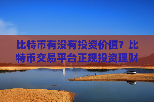 比特币有没有投资价值？比特币交易平台正规投资理财app