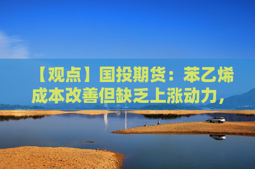 【观点】国投期货：苯乙烯成本改善但缺乏上涨动力，需求端变化有限