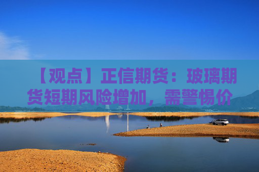 【观点】正信期货：玻璃期货短期风险增加，需警惕价格波动