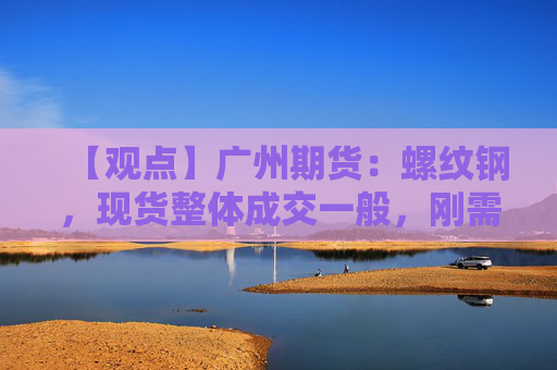 【观点】广州期货：螺纹钢，现货整体成交一般，刚需为主，价格跟随盘面波动，现货基本小幅下跌20-30元。