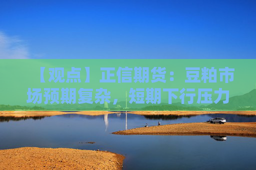 【观点】正信期货：豆粕市场预期复杂，短期下行压力显现