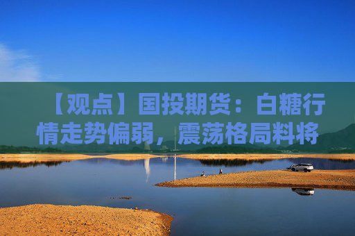【观点】国投期货：白糖行情走势偏弱，震荡格局料将持续