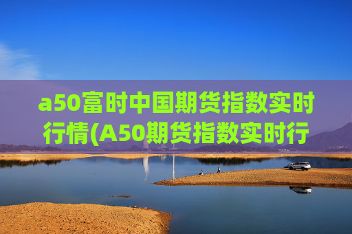 a50富时中国期货指数实时行情(A50期货指数实时行情)