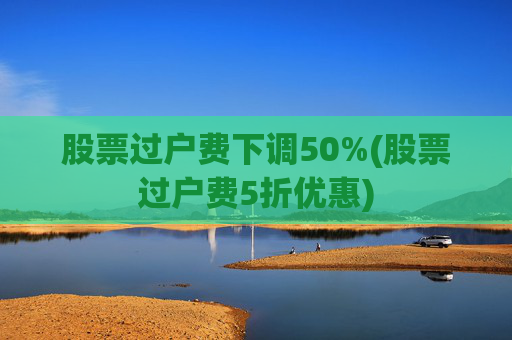 股票过户费下调50%(股票过户费5折优惠)