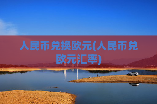 人民币兑换欧元(人民币兑欧元汇率)
