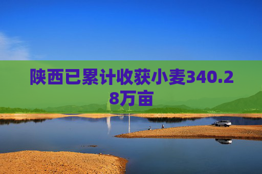 陕西已累计收获小麦340.28万亩